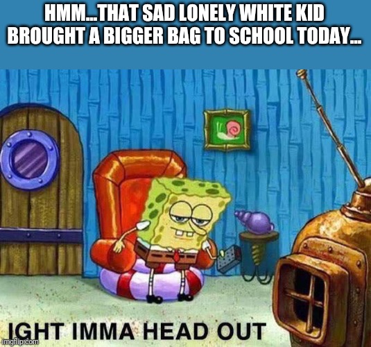 If we could start asking the right questions... that'd be great. | HMM...THAT SAD LONELY WHITE KID BROUGHT A BIGGER BAG TO SCHOOL TODAY... | image tagged in sponge bob iight,school shooting,gun ban,politics,political meme,funny | made w/ Imgflip meme maker