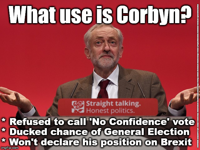 Corbyn - Dither & Delay | What use is Corbyn? #JC4PMNOW #jc4pm2019 #gtto #jc4pm #cultofcorbyn #labourisdead #weaintcorbyn #wearecorbyn #Corbyn #Abbott #McDonnell #timeforchange #Labour @PeoplesMomentum #votelabour #toriesout #generalElectionNow; * Refused to call 'No Confidence' vote
* Ducked chance of General Election
* Won't declare his position on Brexit | image tagged in jc4pmnow gtto jc4pm2019,cultofcorbyn,labourisdead,communist socialist,brexit boris trump no deal,anti-semite and a racist | made w/ Imgflip meme maker