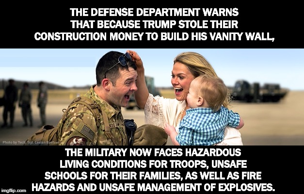 Trump sacrifices our military readiness to build his useless wall. Thanks, Donald. | THE DEFENSE DEPARTMENT WARNS THAT BECAUSE TRUMP STOLE THEIR CONSTRUCTION MONEY TO BUILD HIS VANITY WALL, THE MILITARY NOW FACES HAZARDOUS LIVING CONDITIONS FOR TROOPS, UNSAFE SCHOOLS FOR THEIR FAMILIES, AS WELL AS FIRE HAZARDS AND UNSAFE MANAGEMENT OF EXPLOSIVES. | image tagged in trump,wall,military,defense,fire,explosive | made w/ Imgflip meme maker