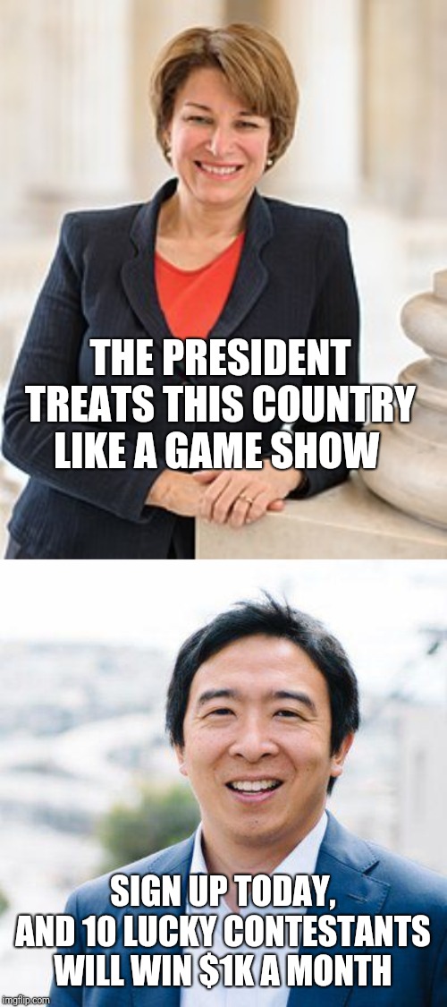 THE PRESIDENT TREATS THIS COUNTRY LIKE A GAME SHOW; SIGN UP TODAY, AND 10 LUCKY CONTESTANTS WILL WIN $1K A MONTH | image tagged in amy klobuchar,andrew yang | made w/ Imgflip meme maker