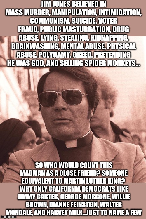 Hopefully the triggered millenials don't assume corrupt donors like Epstein, Buck, or Dougherty are something new... | JIM JONES BELIEVED IN MASS MURDER, MANIPULATION, INTIMIDATION, COMMUNISM, SUICIDE, VOTER FRAUD, PUBLIC MASTURBATION, DRUG ABUSE, LYING, STEALING, KIDNAPPING, BRAINWASHING, MENTAL ABUSE, PHYSICAL ABUSE, POLYGAMY, GREED, PRETENDING HE WAS GOD, AND SELLING SPIDER MONKEYS... SO WHO WOULD COUNT THIS MADMAN AS A CLOSE FRIEND? SOMEONE EQUIVALENT TO MARTIN LUTHER KING?  WHY ONLY CALIFORNIA DEMOCRATS LIKE JIMMY CARTER, GEORGE MOSCONE, WILLIE BROWN, DIANNE FEINSTEIN, WALTER MONDALE, AND HARVEY MILK...JUST TO NAME A FEW | image tagged in jim jones | made w/ Imgflip meme maker
