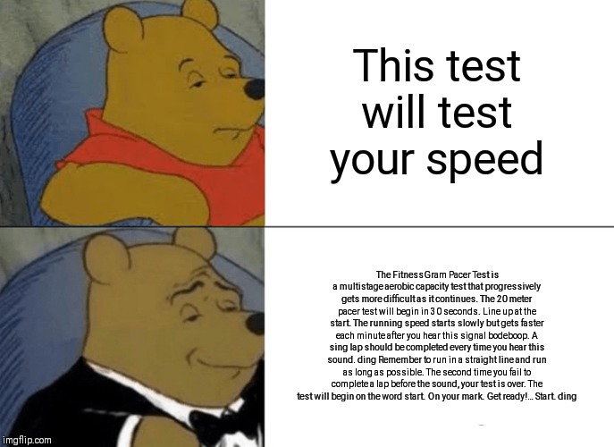 Tuxedo Winnie The Pooh | This test will test your speed; The FitnessGram Pacer Test is a multistage aerobic capacity test that progressively gets more difficult as it continues. The 20 meter pacer test will begin in 30 seconds. Line up at the start. The running speed starts slowly but gets faster each minute after you hear this signal bodeboop. A sing lap should be completed every time you hear this sound. ding Remember to run in a straight line and run as long as possible. The second time you fail to complete a lap before the sound, your test is over. The test will begin on the word start. On your mark. Get ready!… Start. ding | image tagged in memes,tuxedo winnie the pooh | made w/ Imgflip meme maker