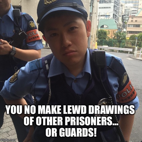 Roppongi Tokyo Japan angry police officer or cop | YOU NO MAKE LEWD DRAWINGS 
OF OTHER PRISONERS...
OR GUARDS! | image tagged in roppongi tokyo japan angry police officer or cop | made w/ Imgflip meme maker