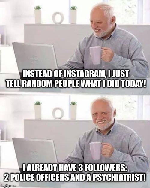 Hide the Pain Harold | INSTEAD OF INSTAGRAM, I JUST TELL RANDOM PEOPLE WHAT I DID TODAY! I ALREADY HAVE 3 FOLLOWERS: 2 POLICE OFFICERS AND A PSYCHIATRIST! | image tagged in memes,hide the pain harold | made w/ Imgflip meme maker