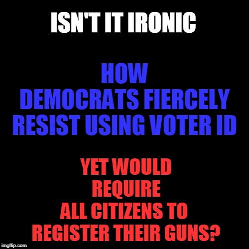 Democrat Irony | HOW DEMOCRATS FIERCELY RESIST USING VOTER ID; ISN'T IT IRONIC; YET WOULD REQUIRE ALL CITIZENS TO 
REGISTER THEIR GUNS? | image tagged in politics,political meme,political,political humor,political memes | made w/ Imgflip meme maker