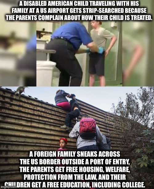 If you’re not outraged, you’re not paying attention...or you’re a Democrat. | A DISABLED AMERICAN CHILD TRAVELING WITH HIS FAMILY AT A US AIRPORT GETS STRIP-SEARCHED BECAUSE THE PARENTS COMPLAIN ABOUT HOW THEIR CHILD IS TREATED. A FOREIGN FAMILY SNEAKS ACROSS THE US BORDER OUTSIDE A PORT OF ENTRY, THE PARENTS GET FREE HOUSING, WELFARE, PROTECTION FROM THE LAW, AND THEIR CHILDREN GET A FREE EDUCATION, INCLUDING COLLEGE. | image tagged in illegal immigration,democratic party | made w/ Imgflip meme maker