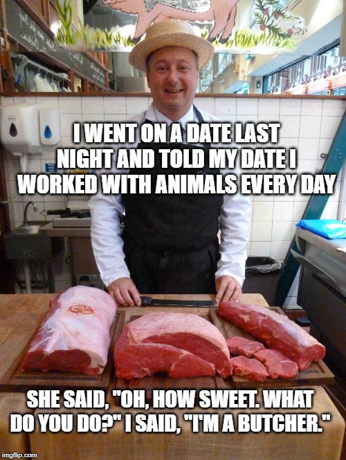 MEAT. It's What's For Dinner | I WENT ON A DATE LAST NIGHT AND TOLD MY DATE I WORKED WITH ANIMALS EVERY DAY; SHE SAID, "OH, HOW SWEET. WHAT DO YOU DO?" I SAID, "I'M A BUTCHER." | image tagged in butcher meme king | made w/ Imgflip meme maker
