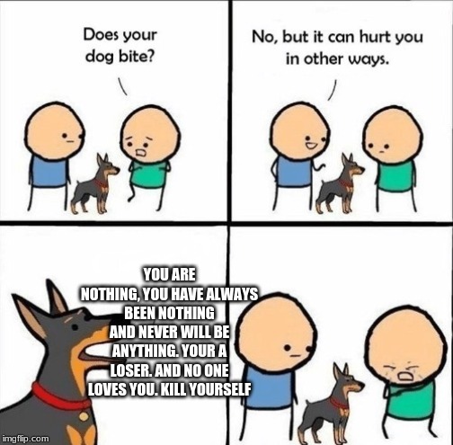 Ouch | YOU ARE NOTHING, YOU HAVE ALWAYS BEEN NOTHING AND NEVER WILL BE ANYTHING. YOUR A LOSER. AND NO ONE LOVES YOU. KILL YOURSELF | image tagged in does your dog bite | made w/ Imgflip meme maker