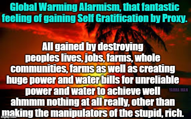 Global Warming | Global Warming Alarmism, that fantastic feeling of gaining Self Gratification by Proxy. All gained by destroying peoples lives, jobs, farms, whole communities, farms as well as creating huge power and water bills for unreliable power and water to achieve well ahmmm nothing at all really, other than making the manipulators of the stupid, rich. YARRA MAN | image tagged in global warming | made w/ Imgflip meme maker