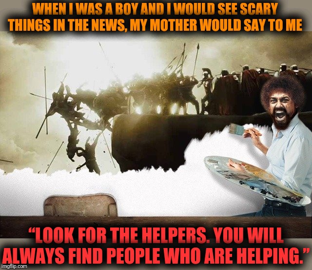 Bob Ross, Mr Rogers and a pinch of King Leonidas of Sparta... | WHEN I WAS A BOY AND I WOULD SEE SCARY THINGS IN THE NEWS, MY MOTHER WOULD SAY TO ME; “LOOK FOR THE HELPERS. YOU WILL ALWAYS FIND PEOPLE WHO ARE HELPING.” | image tagged in bob ross week,a lafonso event,mr rogers,sans9,use someones username in your meme,deleted accounts | made w/ Imgflip meme maker