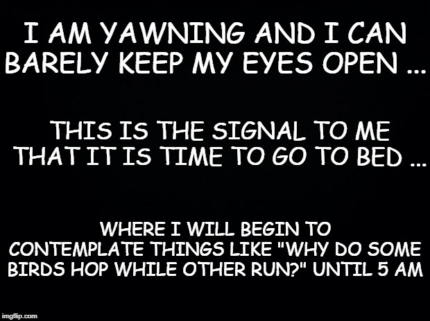 Black background | I AM YAWNING AND I CAN BARELY KEEP MY EYES OPEN ... THIS IS THE SIGNAL TO ME THAT IT IS TIME TO GO TO BED ... WHERE I WILL BEGIN TO CONTEMPLATE THINGS LIKE "WHY DO SOME BIRDS HOP WHILE OTHER RUN?" UNTIL 5 AM | image tagged in black background | made w/ Imgflip meme maker