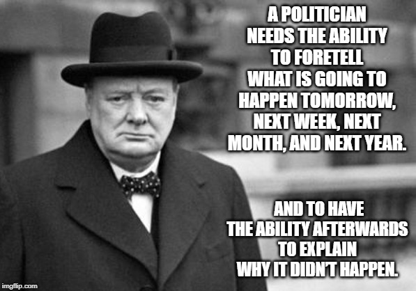 winston churchill | A POLITICIAN NEEDS THE ABILITY TO FORETELL WHAT IS GOING TO HAPPEN TOMORROW, NEXT WEEK, NEXT MONTH, AND NEXT YEAR. AND TO HAVE THE ABILITY AFTERWARDS TO EXPLAIN WHY IT DIDN’T HAPPEN. | image tagged in quotes | made w/ Imgflip meme maker