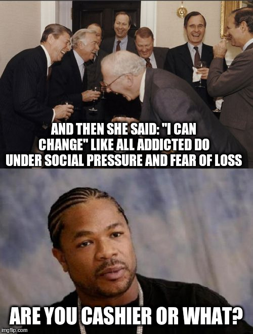 AND THEN SHE SAID: "I CAN CHANGE" LIKE ALL ADDICTED DO UNDER SOCIAL PRESSURE AND FEAR OF LOSS ARE YOU CASHIER OR WHAT? | image tagged in memes,laughing men in suits,serious xzibit | made w/ Imgflip meme maker