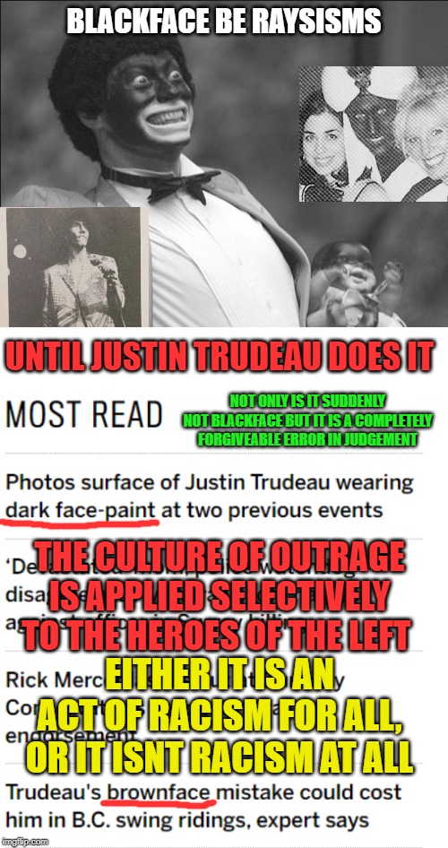 The culture of outrage about to wet its pants | BLACKFACE BE RAYSISMS; UNTIL JUSTIN TRUDEAU DOES IT; NOT ONLY IS IT SUDDENLY NOT BLACKFACE BUT IT IS A COMPLETELY FORGIVEABLE ERROR IN JUDGEMENT; THE CULTURE OF OUTRAGE IS APPLIED SELECTIVELY TO THE HEROES OF THE LEFT; EITHER IT IS AN ACT OF RACISM FOR ALL, OR IT ISNT RACISM AT ALL | image tagged in blackface,trudeau,justin trudeau,racism,racist,not racist | made w/ Imgflip meme maker