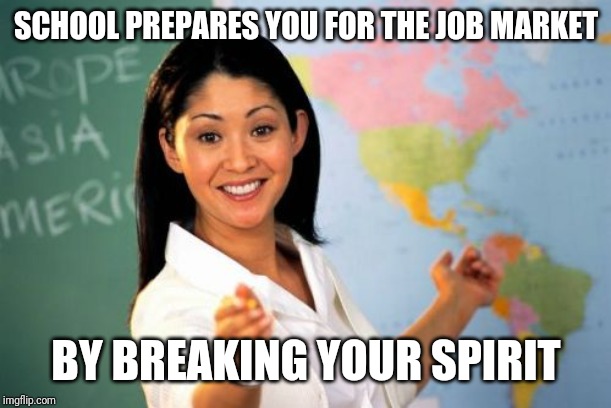 Unhelpful High School Teacher | SCHOOL PREPARES YOU FOR THE JOB MARKET; BY BREAKING YOUR SPIRIT | image tagged in memes,unhelpful high school teacher | made w/ Imgflip meme maker