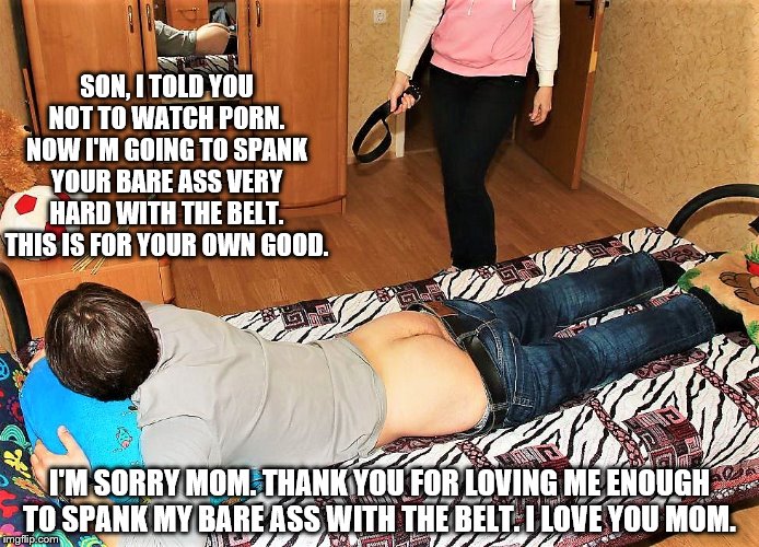 Mother spanking Son | SON, I TOLD YOU NOT TO WATCH PORN. NOW I'M GOING TO SPANK YOUR BARE ASS VERY HARD WITH THE BELT. THIS IS FOR YOUR OWN GOOD. I'M SORRY MOM. THANK YOU FOR LOVING ME ENOUGH TO SPANK MY BARE ASS WITH THE BELT. I LOVE YOU MOM. | image tagged in bare bottom spanking,belt spanking,f-m spanking,otk spanking,hairbrush spanking,strapping | made w/ Imgflip meme maker