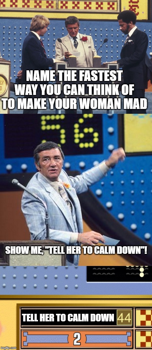 How to make your woman mad, Part 1. | NAME THE FASTEST WAY YOU CAN THINK OF TO MAKE YOUR WOMAN MAD; SHOW ME, "TELL HER TO CALM DOWN"! TELL HER TO CALM DOWN | image tagged in family feud survey says | made w/ Imgflip meme maker