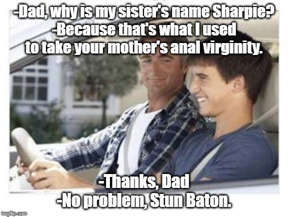 Dad why is my sisters name | -Dad, why is my sister's name Sharpie?
-Because that's what I used to take your mother's anal virginity. -Thanks, Dad
-No problem, Stun Baton. | image tagged in dad why is my sisters name | made w/ Imgflip meme maker