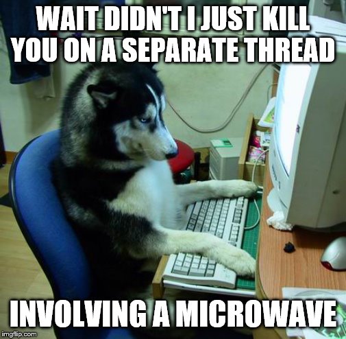 I Have No Idea What I Am Doing Meme | WAIT DIDN'T I JUST KILL YOU ON A SEPARATE THREAD INVOLVING A MICROWAVE | image tagged in memes,i have no idea what i am doing | made w/ Imgflip meme maker