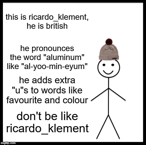 Roast Ricardo and all things British week - September 16th-22nd | this is ricardo_klement, he is british; he pronounces the word "aluminum" like "al-yoo-min-eyum"; he adds extra "u"s to words like favourite and colour; don't be like ricardo_klement | image tagged in memes,be like bill,roast ricardo week | made w/ Imgflip meme maker