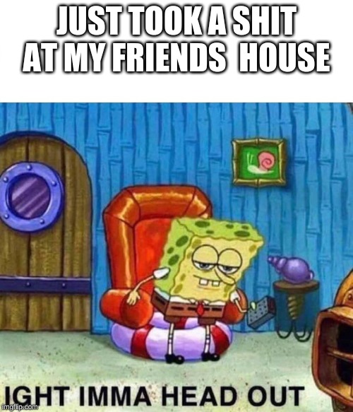 Spongebob Ight Imma Head Out Meme |  JUST TOOK A SHIT AT MY FRIENDS  HOUSE | image tagged in spongebob ight imma head out | made w/ Imgflip meme maker