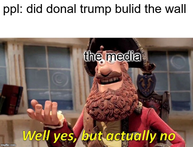 Well Yes, But Actually No | ppl: did donal trump bulid the wall; the media | image tagged in memes,well yes but actually no | made w/ Imgflip meme maker