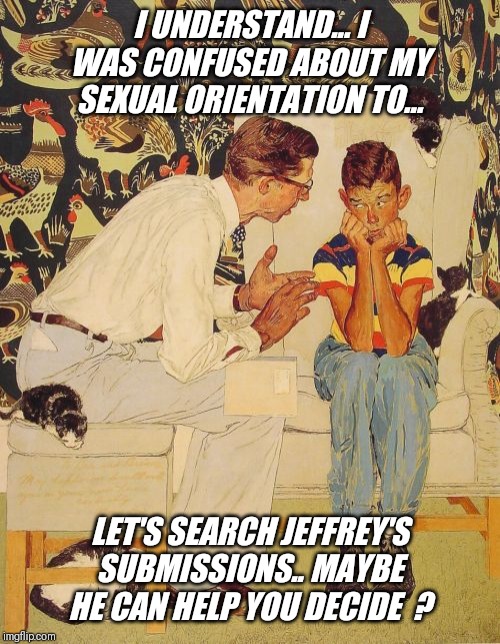 Are you confused to ? | I UNDERSTAND... I WAS CONFUSED ABOUT MY SEXUAL ORIENTATION TO... LET'S SEARCH JEFFREY'S SUBMISSIONS.. MAYBE HE CAN HELP YOU DECIDE  ? | image tagged in memes,the probelm is,bisexual,father,advice | made w/ Imgflip meme maker