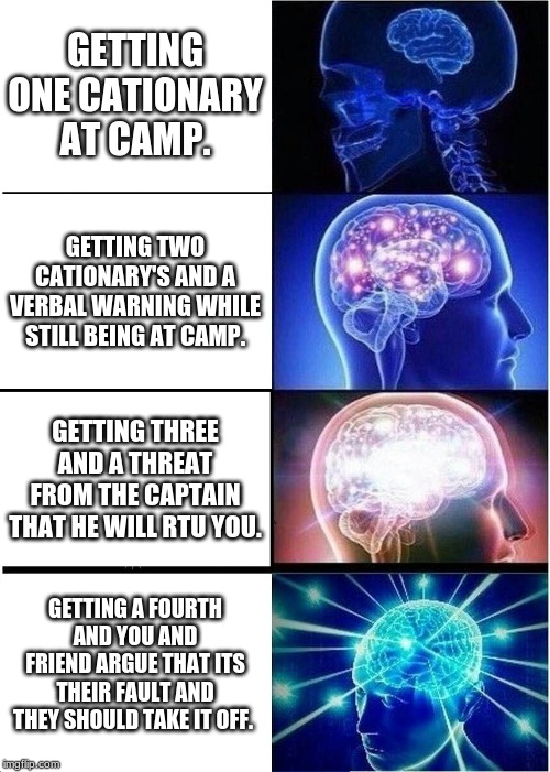 Expanding Brain Meme | GETTING ONE CATIONARY AT CAMP. GETTING TWO CATIONARY'S AND A VERBAL WARNING WHILE STILL BEING AT CAMP. GETTING THREE AND A THREAT FROM THE CAPTAIN THAT HE WILL RTU YOU. GETTING A FOURTH AND YOU AND FRIEND ARGUE THAT ITS THEIR FAULT AND THEY SHOULD TAKE IT OFF. | image tagged in memes,expanding brain | made w/ Imgflip meme maker