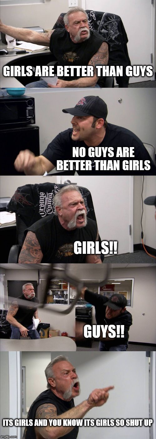 American Chopper Argument Meme | GIRLS ARE BETTER THAN GUYS; NO GUYS ARE BETTER THAN GIRLS; GIRLS!! GUYS!! ITS GIRLS AND YOU KNOW ITS GIRLS SO SHUT UP | image tagged in memes,american chopper argument | made w/ Imgflip meme maker