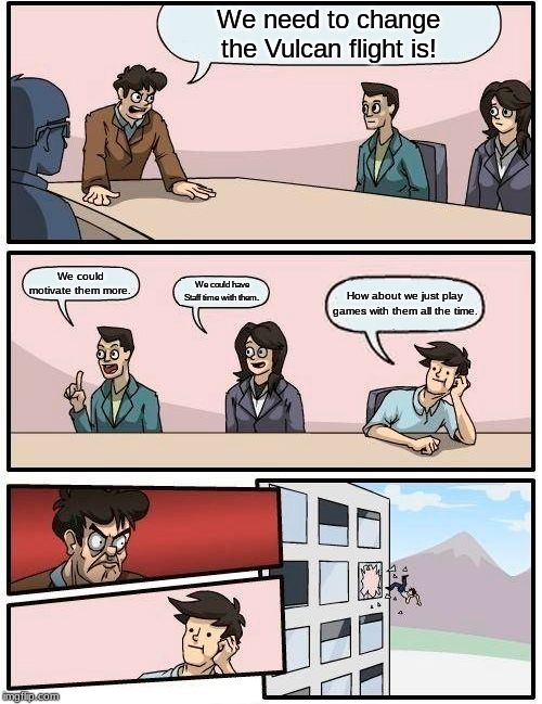 Boardroom Meeting Suggestion | We need to change the Vulcan flight is! We could motivate them more. We could have Staff time with them. How about we just play games with them all the time. | image tagged in memes,boardroom meeting suggestion | made w/ Imgflip meme maker