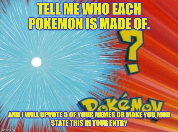 who is that pokemon | TELL ME WHO EACH POKEMON IS MADE OF. AND I WILL UPVOTE 5 OF YOUR MEMES OR MAKE YOU MOD
STATE THIS IN YOUR ENTRY | image tagged in who is that pokemon | made w/ Imgflip meme maker