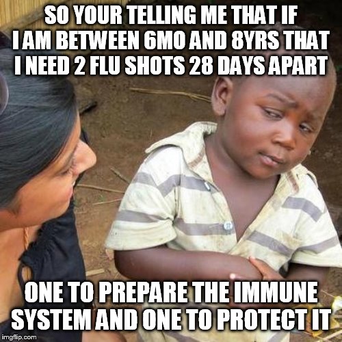 Third World Skeptical Kid Meme | SO YOUR TELLING ME THAT IF I AM BETWEEN 6MO AND 8YRS THAT I NEED 2 FLU SHOTS 28 DAYS APART; ONE TO PREPARE THE IMMUNE SYSTEM AND ONE TO PROTECT IT | image tagged in memes,third world skeptical kid | made w/ Imgflip meme maker