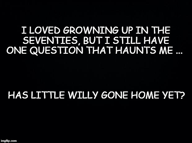 Black background | I LOVED GROWNING UP IN THE SEVENTIES, BUT I STILL HAVE ONE QUESTION THAT HAUNTS ME ... HAS LITTLE WILLY GONE HOME YET? | image tagged in black background | made w/ Imgflip meme maker