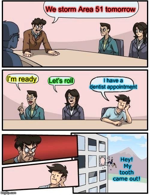 Boardroom Meeting Suggestion Meme | We storm Area 51 tomorrow I’m ready Let’s roll I have a dentist appointment Hey!  My tooth came out! | image tagged in memes,boardroom meeting suggestion | made w/ Imgflip meme maker