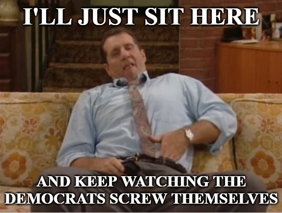 Al Bundy Here We Go Again | I'LL JUST SIT HERE; AND KEEP WATCHING THE DEMOCRATS SCREW THEMSELVES | image tagged in al bundy here we go again,democratic party,democrats,liberals,progressives | made w/ Imgflip meme maker
