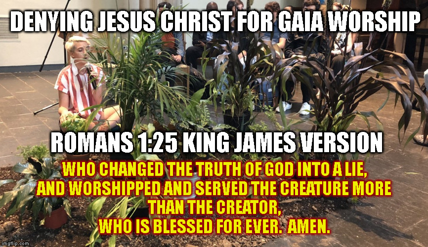 DENYING JESUS CHRIST FOR GAIA WORSHIP; ROMANS 1:25 KING JAMES VERSION; WHO CHANGED THE TRUTH OF GOD INTO A LIE,
AND WORSHIPPED AND SERVED THE CREATURE MORE THAN THE CREATOR,
WHO IS BLESSED FOR EVER.  AMEN. | made w/ Imgflip meme maker