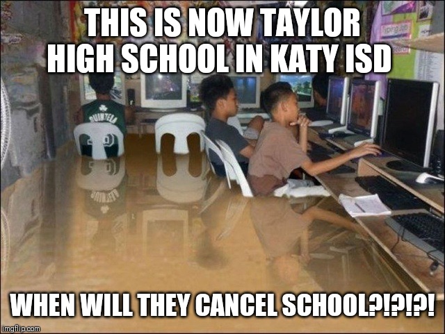 flood | THIS IS NOW TAYLOR HIGH SCHOOL IN KATY ISD; WHEN WILL THEY CANCEL SCHOOL?!?!?! | image tagged in flood | made w/ Imgflip meme maker