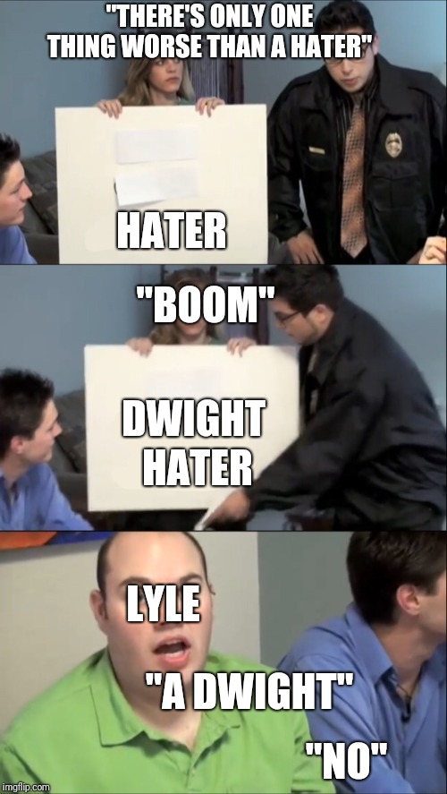 There is only one thing worse than | "THERE'S ONLY ONE THING WORSE THAN A HATER"; HATER; "BOOM"; DWIGHT; HATER; LYLE; "A DWIGHT"; "NO" | image tagged in there is only one thing worse than | made w/ Imgflip meme maker