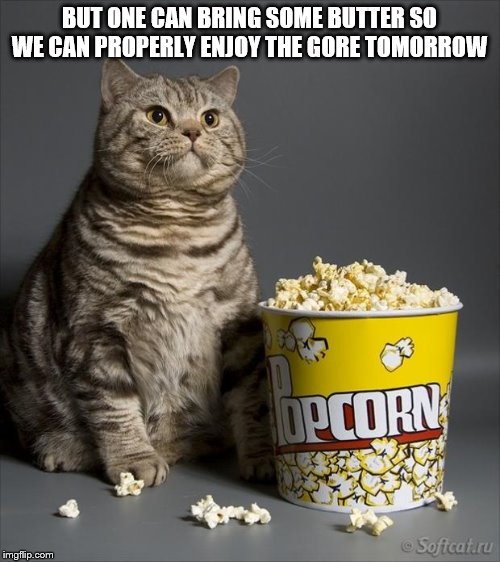Cat eating popcorn | BUT ONE CAN BRING SOME BUTTER SO WE CAN PROPERLY ENJOY THE GORE TOMORROW | image tagged in cat eating popcorn | made w/ Imgflip meme maker