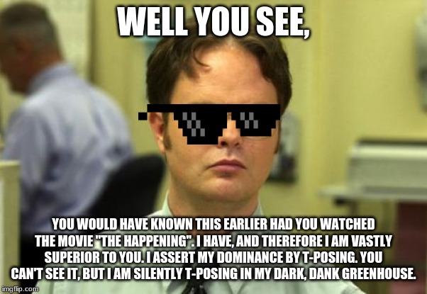 Dwight Schrute Meme | WELL YOU SEE, YOU WOULD HAVE KNOWN THIS EARLIER HAD YOU WATCHED THE MOVIE "THE HAPPENING". I HAVE, AND THEREFORE I AM VASTLY SUPERIOR TO YOU. I ASSERT MY DOMINANCE BY T-POSING. YOU CAN'T SEE IT, BUT I AM SILENTLY T-POSING IN MY DARK, DANK GREENHOUSE. | image tagged in memes,dwight schrute | made w/ Imgflip meme maker