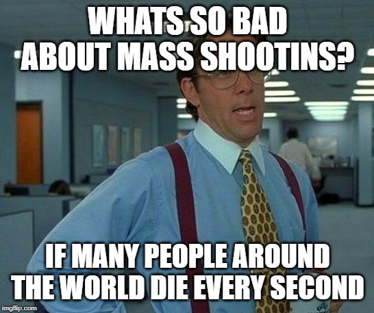 That Would Be Great Meme | WHATS SO BAD ABOUT MASS SHOOTINS? IF MANY PEOPLE AROUND THE WORLD DIE EVERY SECOND | image tagged in memes,that would be great | made w/ Imgflip meme maker