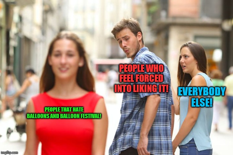 Distracted Boyfriend | PEOPLE WHO FEEL FORCED INTO LIKING IT! EVERYBODY ELSE! PEOPLE THAT HATE BALLOONS AND BALLOON FESTIVAL! | image tagged in memes,distracted boyfriend | made w/ Imgflip meme maker