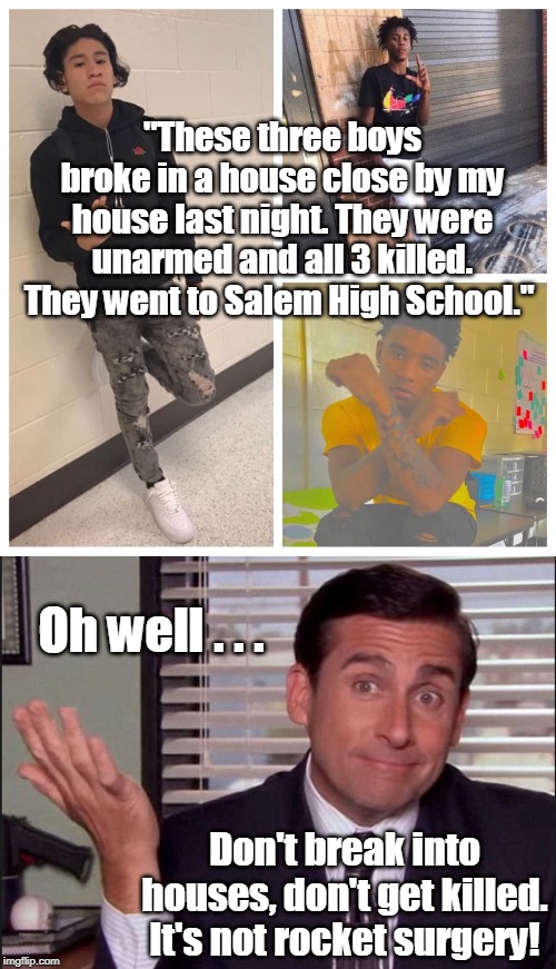 Play stupid games, win stupid prizes... | "These three boys broke in a house close by my house last night. They were unarmed and all 3 killed. They went to Salem High School."; Oh well . . . Don't break into houses, don't get killed. It's not rocket surgery! | image tagged in michael scott,oh well,home defense,gun control,rocket surgery,memes | made w/ Imgflip meme maker