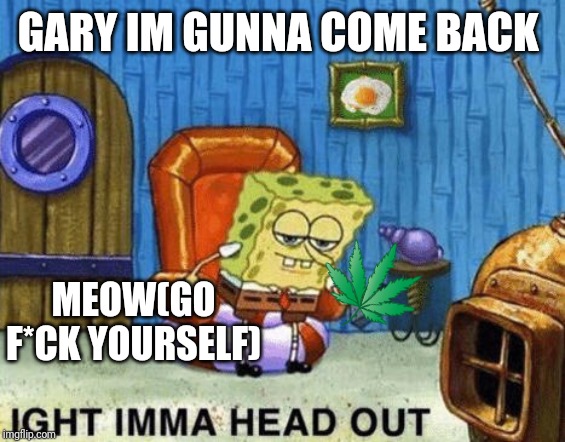 ight imma head out spongebob | GARY IM GUNNA COME BACK; MEOW(GO F*CK YOURSELF) | image tagged in ight imma head out spongebob | made w/ Imgflip meme maker