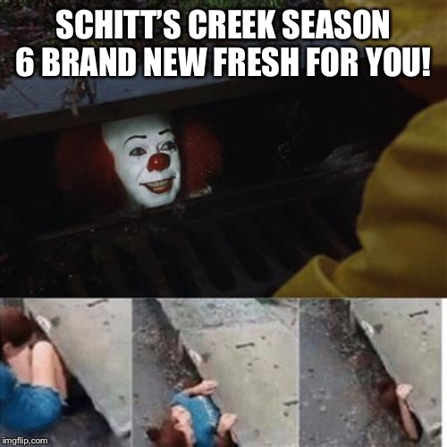 pennywise in sewer | SCHITT’S CREEK SEASON 6 BRAND NEW FRESH FOR YOU! | image tagged in pennywise in sewer | made w/ Imgflip meme maker