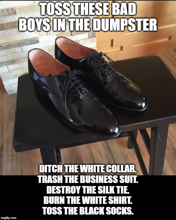 change and become | TOSS THESE BAD BOYS IN THE DUMPSTER; DITCH THE WHITE COLLAR.
TRASH THE BUSINESS SUIT.
DESTROY THE SILK TIE.
BURN THE WHITE SHIRT.
TOSS THE BLACK SOCKS. | image tagged in transformation | made w/ Imgflip meme maker