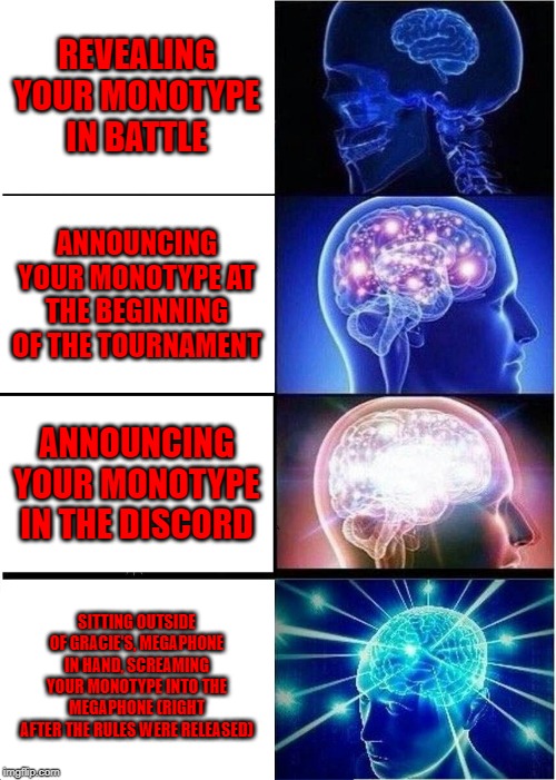Expanding Brain Meme | REVEALING YOUR MONOTYPE IN BATTLE; ANNOUNCING YOUR MONOTYPE AT THE BEGINNING OF THE TOURNAMENT; ANNOUNCING YOUR MONOTYPE IN THE DISCORD; SITTING OUTSIDE OF GRACIE'S, MEGAPHONE IN HAND, SCREAMING YOUR MONOTYPE INTO THE MEGAPHONE (RIGHT AFTER THE RULES WERE RELEASED) | image tagged in memes,expanding brain | made w/ Imgflip meme maker