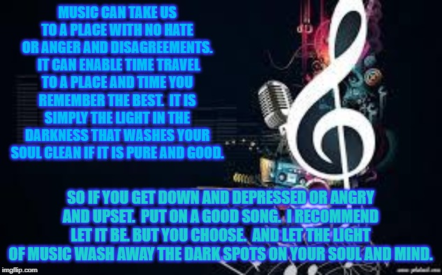 music4 | MUSIC CAN TAKE US TO A PLACE WITH NO HATE OR ANGER AND DISAGREEMENTS.  IT CAN ENABLE TIME TRAVEL TO A PLACE AND TIME YOU REMEMBER THE BEST.  IT IS SIMPLY THE LIGHT IN THE DARKNESS THAT WASHES YOUR SOUL CLEAN IF IT IS PURE AND GOOD. SO IF YOU GET DOWN AND DEPRESSED OR ANGRY AND UPSET.  PUT ON A GOOD SONG.  I RECOMMEND LET IT BE. BUT YOU CHOOSE.  AND LET THE LIGHT OF MUSIC WASH AWAY THE DARK SPOTS ON YOUR SOUL AND MIND. | image tagged in music4 | made w/ Imgflip meme maker