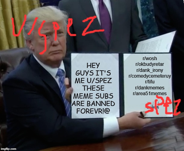 Trump Bill Signing Meme | HEY GUYS IT'S ME U/SPEZ THESE MEME SUBS ARE BANNED FOREVR!@; r/wosh r/okbudyretar
r/dank_irony r/comedycemeteruy
r/tifu
r/dankmemes r/area51memes | image tagged in memes,trump bill signing | made w/ Imgflip meme maker