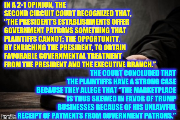 Trump Sold The Presidency, And The United States of America, To The Highest Bidder And Put It In His Pocket.  Useless Sellout | IN A 2-1 OPINION, THE SECOND CIRCUIT COURT RECOGNIZED THAT, “THE PRESIDENT’S ESTABLISHMENTS OFFER GOVERNMENT PATRONS SOMETHING THAT PLAINTIFFS CANNOT: THE OPPORTUNITY, BY ENRICHING THE PRESIDENT, TO OBTAIN FAVORABLE GOVERNMENTAL TREATMENT FROM THE PRESIDENT AND THE EXECUTIVE BRANCH.”; THE COURT CONCLUDED THAT THE PLAINTIFFS HAVE A STRONG CASE BECAUSE THEY ALLEGE THAT “THE MARKETPLACE IS THUS SKEWED IN FAVOR OF TRUMP BUSINESSES BECAUSE OF HIS UNLAWFUL RECEIPT OF PAYMENTS FROM GOVERNMENT PATRONS.” | image tagged in court,memes,trump unfit unqualified dangerous,lock him up,liar in chief,pathetic | made w/ Imgflip meme maker